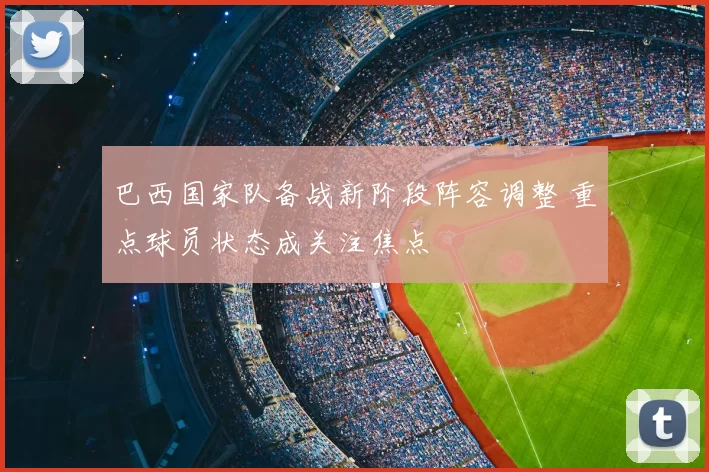 巴西国家队备战新阶段阵容调整 重点球员状态成关注焦点