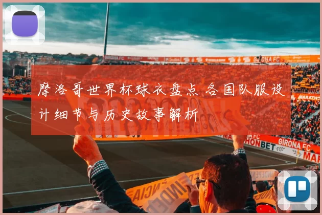 摩洛哥世界杯球衣盘点 各国队服设计细节与历史故事解析