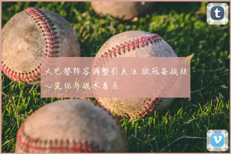 大巴黎阵容调整引关注 欧冠备战核心变化与战术看点