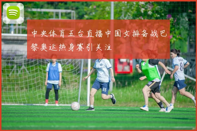 中央体育五台直播中国女排备战巴黎奥运热身赛引关注