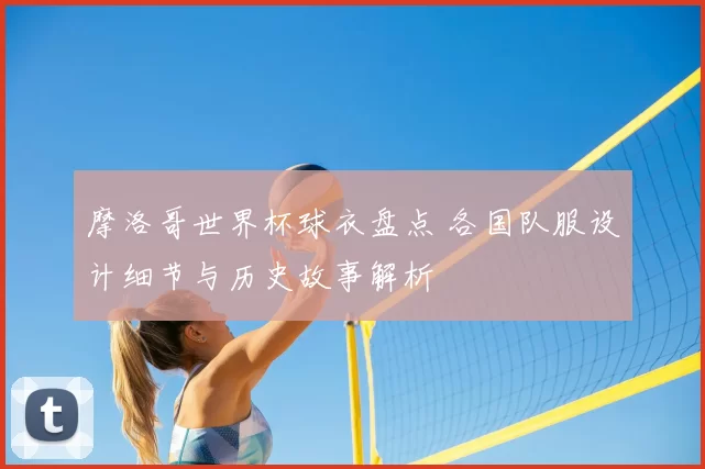 摩洛哥世界杯球衣盘点 各国队服设计细节与历史故事解析