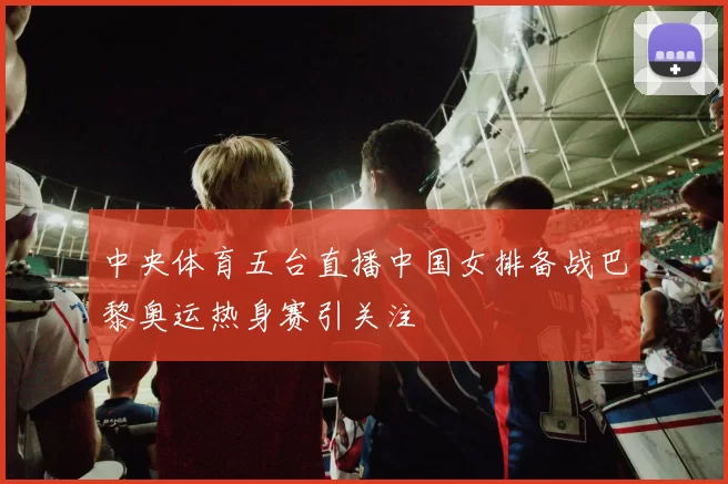 中央体育五台直播中国女排备战巴黎奥运热身赛引关注