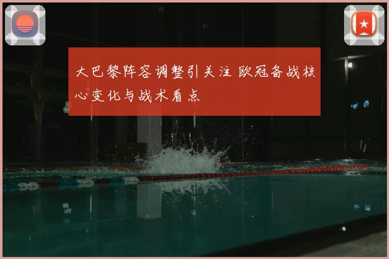 大巴黎阵容调整引关注 欧冠备战核心变化与战术看点