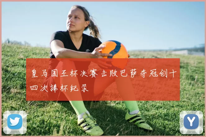 皇马国王杯决赛击败巴萨夺冠创十四次捧杯纪录