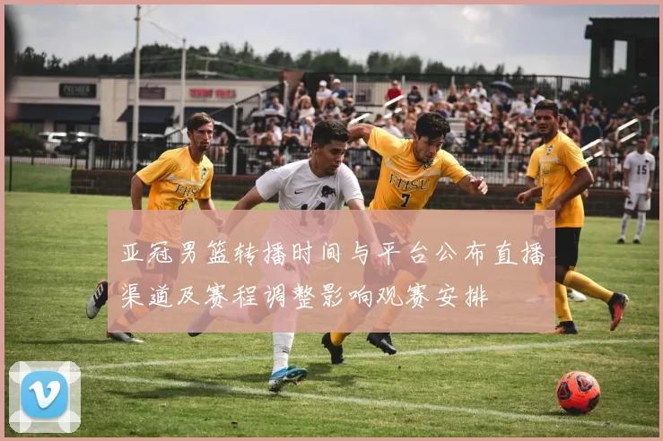 亚冠男篮转播时间与平台公布直播渠道及赛程调整影响观赛安排