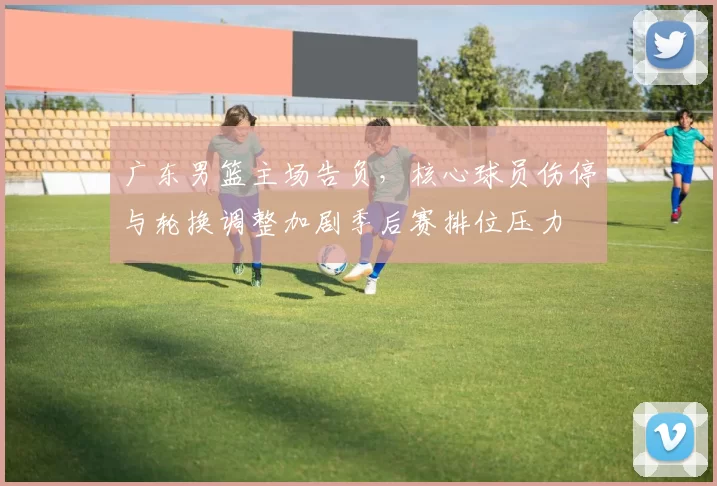 广东男篮主场告负，核心球员伤停与轮换调整加剧季后赛排位压力