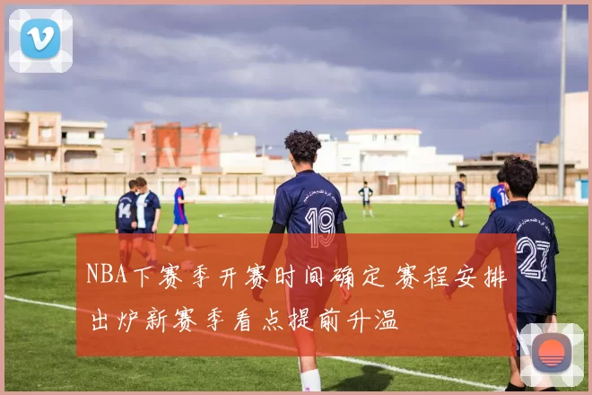 NBA下赛季开赛时间确定 赛程安排出炉新赛季看点提前升温