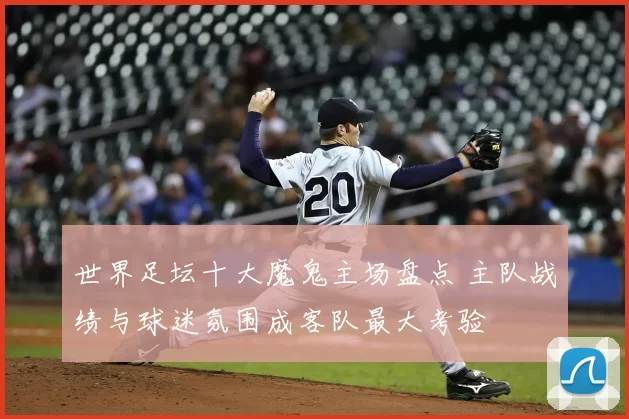 世界足坛十大魔鬼主场盘点 主队战绩与球迷氛围成客队最大考验