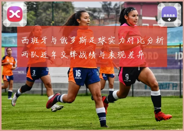 西班牙与俄罗斯足球实力对比分析两队近年交锋战绩与表现差异