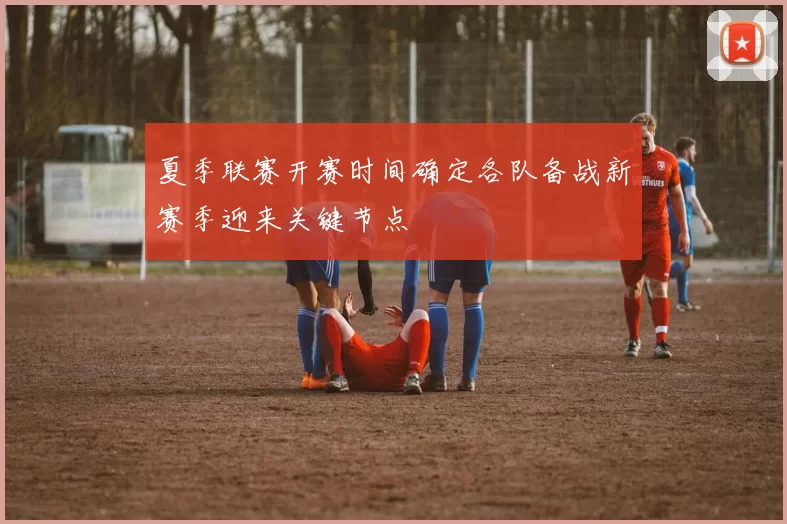 夏季联赛开赛时间确定各队备战新赛季迎来关键节点