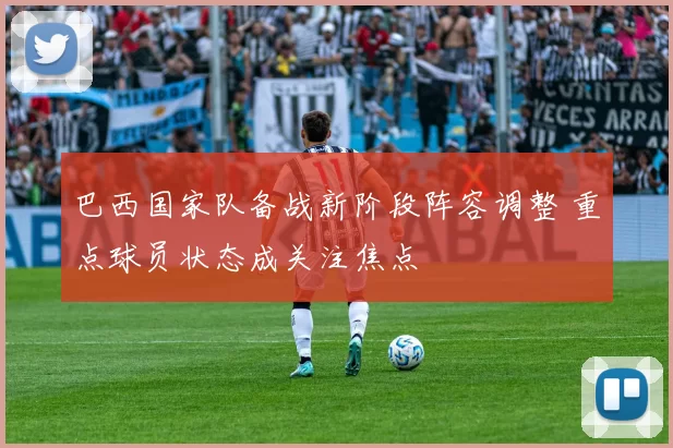 巴西国家队备战新阶段阵容调整 重点球员状态成关注焦点