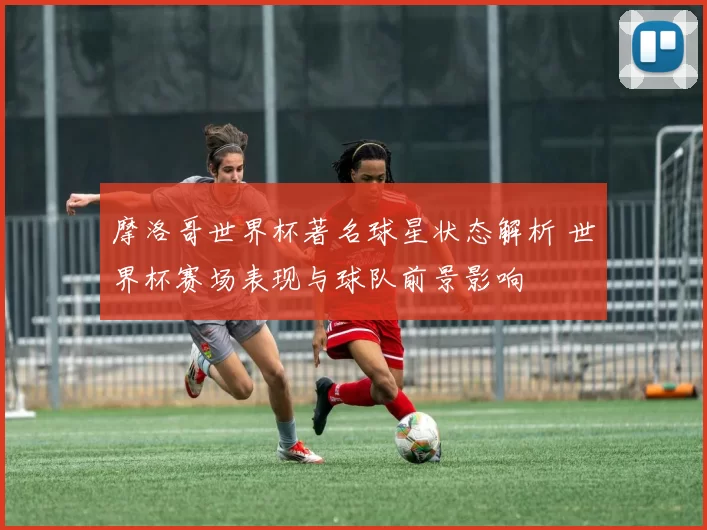 摩洛哥世界杯著名球星状态解析 世界杯赛场表现与球队前景影响