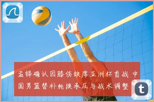 孟铎确认因膝伤缺席亚洲杯首战 中国男篮替补轮换承压与战术调整