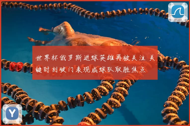 世界杯俄罗斯进球英雄再被关注 关键时刻破门表现成球队取胜焦点