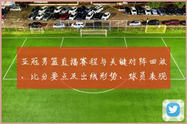 亚冠男篮直播赛程与关键对阵回放、比分要点及出线形势、球员表现解读
