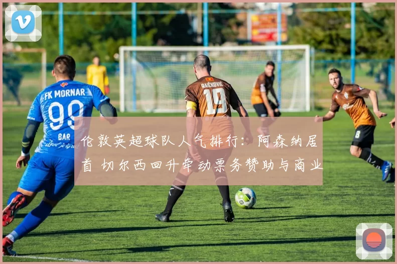 伦敦英超球队人气排行：阿森纳居首 切尔西回升牵动票务赞助与商业