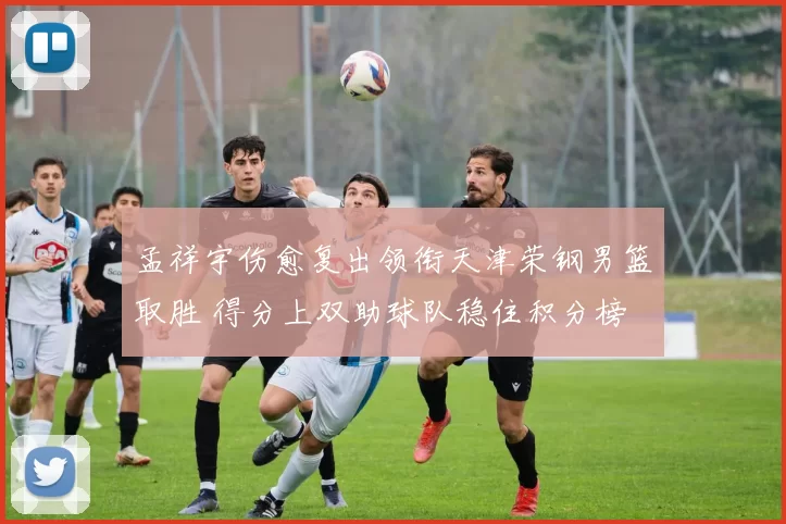 孟祥宇伤愈复出领衔天津荣钢男篮取胜 得分上双助球队稳住积分榜