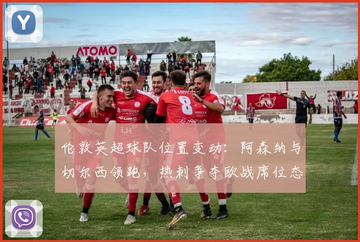 伦敦英超球队位置变动：阿森纳与切尔西领跑，热刺争夺欧战席位态势