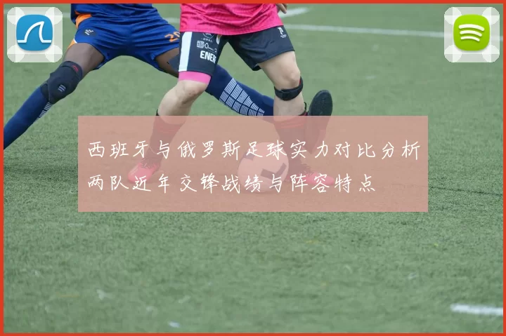 西班牙与俄罗斯足球实力对比分析两队近年交锋战绩与阵容特点